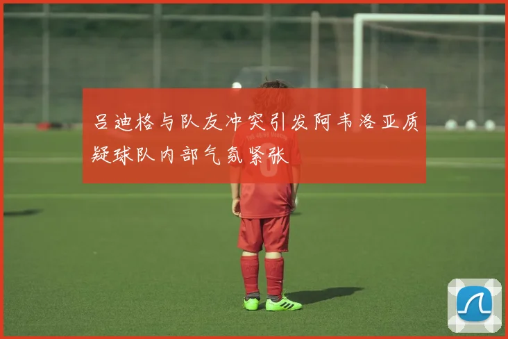 吕迪格与队友冲突引发阿韦洛亚质疑球队内部气氛紧张