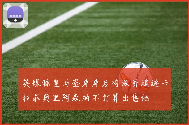英媒称皇马签库库后将放弃追逐卡拉菲奥里阿森纳不打算出售他