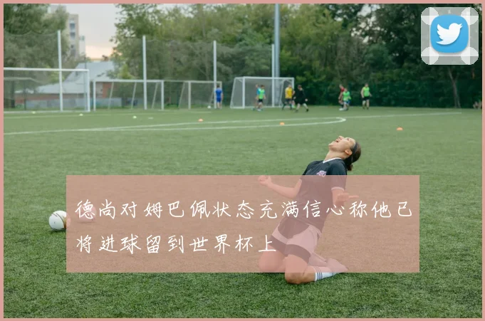 德尚对姆巴佩状态充满信心称他已将进球留到世界杯上