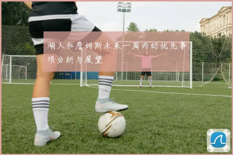 湖人和詹姆斯未来一周内的优先事项分析与展望
