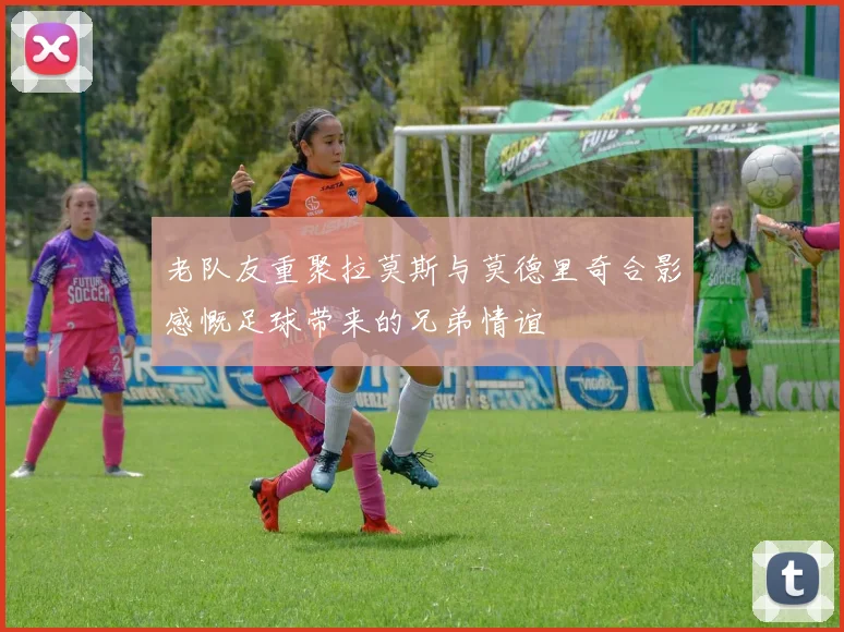 老队友重聚拉莫斯与莫德里奇合影感慨足球带来的兄弟情谊