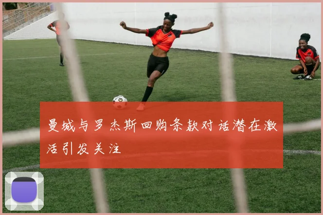 曼城与罗杰斯回购条款对话潜在激活引发关注