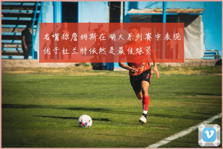 名嘴称詹姆斯在湖火系列赛中表现优于杜兰特依然是最佳球员