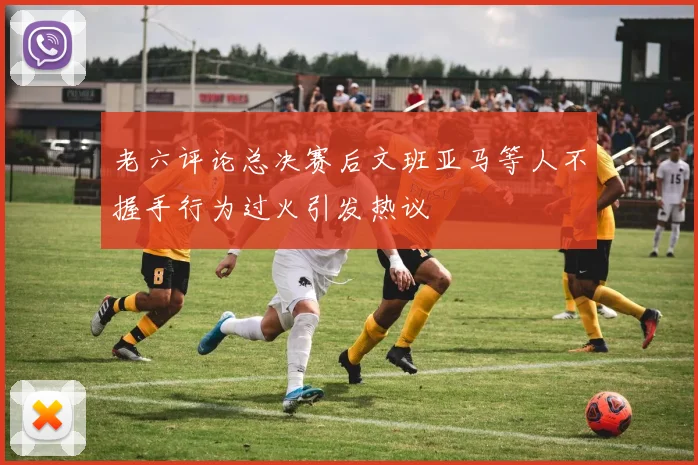 老六评论总决赛后文班亚马等人不握手行为过火引发热议