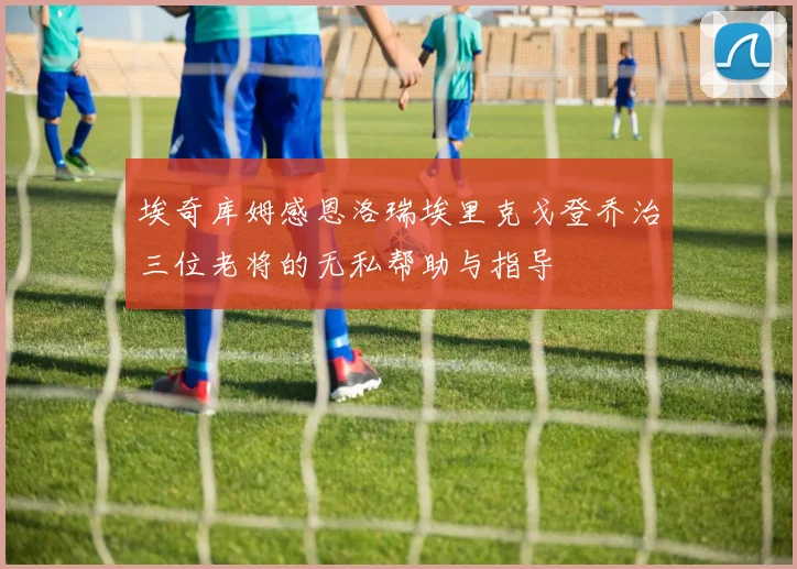 埃奇库姆感恩洛瑞埃里克戈登乔治三位老将的无私帮助与指导