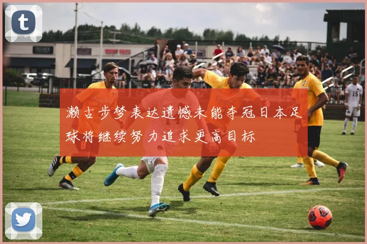 濑古步梦表达遗憾未能夺冠日本足球将继续努力追求更高目标