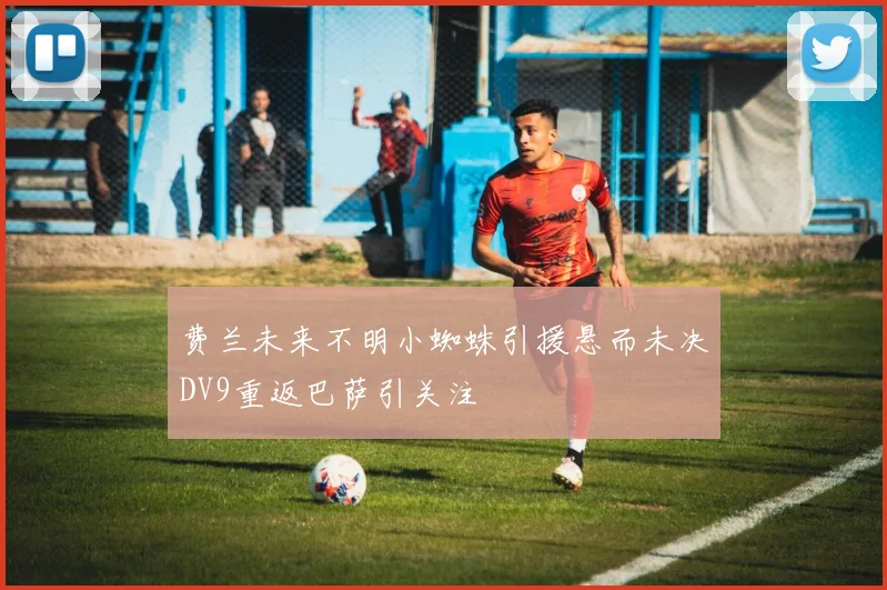 费兰未来不明小蜘蛛引援悬而未决DV9重返巴萨引关注