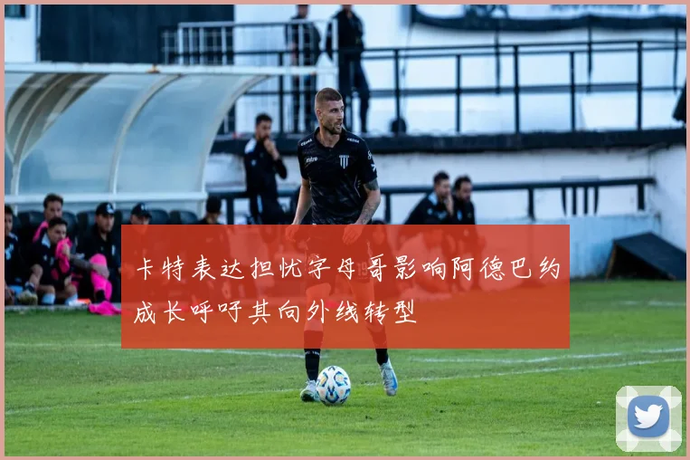 卡特表达担忧字母哥影响阿德巴约成长呼吁其向外线转型